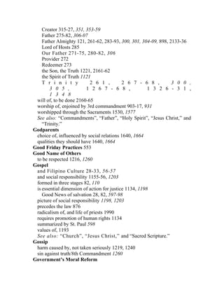 Creator 315-27, 351, 353-59
    Father 275-82, 306-07
    Father Almighty 121, 261-62, 283-93, 300, 301, 304-09, 898, 2133-36
    Lord of Hosts 285
    Our Father 271-75, 280-82, 306
    Provider 272
    Redeemer 273
    the Son, the Truth 1221, 2161-62
    the Spirit of Truth 1121
    T r i n i t y           2 6 1 ,         2 6 7 - 6 8 ,        3 0 0 ,
        3 0 5 ,           1 2 6 7 - 6 8 ,               1 3 2 6 - 3 1 ,
        1 3 4 8
 will of, to be done 2160-65
 worship of, enjoined by 3rd commandment 903-17, 931
 worshipped through the Sacraments 1530, 1577
 See also: “Commandments”, “Father”, “Holy Spirit”, “Jesus Christ,” and
    “Trinity.”
Godparents
 choice of, influenced by social relations 1640, 1664
 qualities they should have 1640, 1664
Good Friday Practices 553
Good Name of Others
 to be respected 1216, 1260
Gospel
 and Filipino Culture 28-33, 56-57
 and social responsibility 1155-56, 1203
 formed in three stages 82, 110
 is essential dimension of action for justice 1134, 1198
    Good News of salvation 28, 82, 597-98
 picture of social responsibility 1198, 1203
 precedes the law 876
 radicalism of, and life of priests 1990
 requires promotion of human rights 1134
 summarized by St. Paul 598
 values of, 1193
 See also: “Church”, “Jesus Christ,” and “Sacred Scripture.”
Gossip
 harm caused by, not taken seriously 1219, 1240
 sin against truth/8th Commandment 1260
Government’s Moral Reform
 