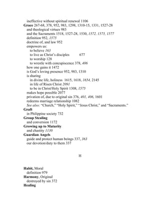 ineffective without spiritual renewal 1106
Grace 267-68, 378, 952, 983, 1298, 1310-15, 1331, 1527-28
 and theological virtues 983
 and the Sacraments 1518, 1527-28, 1530, 1572, 1575, 1577
 definition 952, 1575
 doctrine of, and law 952
 empowers us:
    to believe 163
    to live as Christ’s disciples      677
    to worship 128
    to wrestle with concupiscence 378, 406
 how one gains it 1472
 is God’s loving presence 952, 983, 1310
 is sharing
    in divine life, holiness 1615, 1618, 1654, 2145
    in life of Risen Christ 2091
    to be in Christ/Holy Spirit 1308, 1575
 makes hope possible 2077
 privation of, due to original sin 376, 401, 406, 1601
 redeems marriage relationship 1082
 See also: “Church,” “Holy Spirit,” “Jesus Christ,” and “Sacraments.”
Graft
 in Philippine society 732
Group Stealing
 and conversion 1172
Growing up to Maturity
 and chastity 1130
Guardian Angels
 guide and protect human beings 337, 363
 our devotion/duty to them 337


                                    H


Habit, Moral
 definition 979
Harmony, Original
 destroyed by sin 372
Healing
 