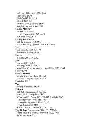 and cure, difference 1822, 1868
 charism of 1830
 Christ’s 487, 1828-29
 Church 1830-35
 corporal work of mercy 1830
 sought in various ways 1765
Healing Ministry
 and sin 1760, 1844
      the Holy Spirit 1762, 1845
 of Christ 1760, 1844
Healing Sacraments
 and the Church 1762, 1845
 role of the Holy Spirit in them 1762, 1845
Heart
 and Catholic Faith 128, 164
 disordered desires of, 1152
Heaven
 meaning 2068-69, 2102
Hell
 essence 2071, 2103
 meaning 2070-71, 2103
 possibility of, stresses our accountability 2070, 2103
Heresy 1394
Hesus Nazareno
 popular image of Christ 40, 467
 positive & negative aspects 467
Hinduism 198
Hiya
 feeling of shame 368, 794
Holiness
 and 2nd commandment 893-902
 center of, is charity/love 1400
 ofGod and His Name 893, 898-902, 2140-45, 2167
    manifested in Jesus’ life 2142
    shared in, by man 2145-46, 2157
    two dimensions 2144
 of the Church 1397-1400, 1457-58
Holy Orders, Sacrament of 1941-93, 2012-21
 confer indelible spiritual character 1622, 1987
 definition 1949, 2012
 