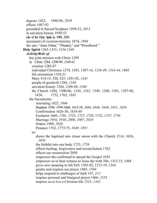 degrees 1422, 1980-86, 2019
 effects 1987-92
 grounded in Sacred Scripture 1950-53, 2013
 in salvation history 1950-53
 role of the Holy Spirit in, 1989, 2020
 sacrament of vocation/ministry 1874, 1994
 See also: “Jesus Christ,” “Priest(s),” and “Priesthood.”
Holy Spirit 1265-1333, 1334-1348
 Activity/Role of
    has joint mission with Christ 1299
    in Christ 1284, 1290-99, 1340-41
      creation 1285-87
      individual Christians 1274, 1283, 1307-14, 1336-40, 1343-44, 1485
      life orientation 1316-21
      Mary 514-15, 520, 525, 1291-92, 1341
      people of goodwill 1284, 1340
      salvation history 1284, 1288-89, 1340
      the Church 1284, 1300-06, 1340, 1342, 1349, 1360, 1381, 1387-88,
         1424,         1732, 1762, 1845
    the Sacraments:
          Anointing 1822, 1866
          Baptism 1594, 1599-1604, 1615-18, 1644, 1648, 1649, 1651, 1654
          Confirmation 1626-30, 1658-60
          Eucharist 1666, 1701, 1723, 1727, 1729, 1732, 1737, 1758
          Marriage 1916, 1918, 2000, 2007, 2010
          Orders 1989, 2020
          Penance 1762, 1773-75, 1849, 1851
      us:
          draws the baptized into closer union with the Church 1314, 1626,
            1658
          the faithful into one body 1723, 1758
          effects healing, forgiveness and reconciliation 1762
          effects our resurrection 2050
          empowers the confirmed to spread the Gospel 1658
          empowers us to bear witness to Jesus the truth 586, 1312-15, 1484
          gives new meaning to life 810, 1301-02, 1315-19, 1344
          guides and inspires our prayer 1485, 1560
          helps respond to challenges of faith 197, 212
          inspires personal and liturgical prayer 1466, 1555
          inspires us to live a Christian life 1315, 1343
 
