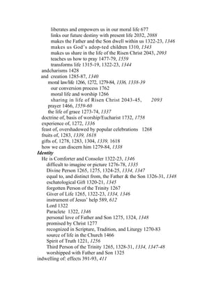 liberates and empowers us in our moral life 677
        links our future destiny with present life 2032, 2088
        makes the Father and the Son dwell within us 1322-23, 1346
        makes us God’s adop-ted children 1310, 1343
        makes us share in the life of the Risen Christ 2043, 2093
        teaches us how to pray 1477-79, 1559
        transforms life 1315-19, 1322-23, 1344
  andcharisms 1428
  and creation 1285-87, 1340
      moral law/life 1266, 1272, 1279-84, 1336, 1338-39
        our conversion process 1762
        moral life and worship 1266
        sharing in life of Risen Christ 2043-45,           2093
      prayer 1466, 1559-60
      the life of grace 1273-74, 1337
  doctrine of, basis of worship/Eucharist 1732, 1758
  experience of, 1272, 1336
  feast of, overshadowed by popular celebrations 1268
  fruits of, 1283, 1339, 1618
  gifts of, 1278, 1283, 1304, 1339, 1618
  how we can discern him 1279-84, 1338
Identity
  He is Comforter and Consoler 1322-23, 1346
     difficult to imagine or picture 1276-78, 1335
     Divine Person 1265, 1275, 1324-25, 1334, 1347
     equal to, and distinct from, the Father & the Son 1326-31, 1348
     eschatological Gift 1320-21, 1345
     forgotten Person of the Trinity 1267
     Giver of Life 1265, 1322-23, 1334, 1346
     instrument of Jesus’ help 589, 612
     Lord 1322
     Paraclete 1322, 1346
     personal love of Father and Son 1275, 1324, 1348
     promised by Christ 1277
     recognized in Scripture, Tradition, and Liturgy 1270-83
     source of life in the Church 1466
     Spirit of Truth 1221, 1256
     Third Person of the Trinity 1265, 1328-31, 1334, 1347-48
     worshipped with Father and Son 1325
indwelling of: effects 391-93, 411
 