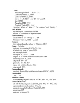 Titles
    Eschatological Gift 1320-21, 1345
    Comforter 1322-23, 1346
    Consoler 1322-23, 1346
    Giver of Life 1265, 1322-23, 1334, 1346
    Lord 1322
    Paraclete 1322, 1346
    Spirit of Truth 1221, 1256
 See also: “Church,” “Grace,” “Sacraments,” and “Trinity.”
Holy Water
 sprinkling of, a sacramental 1533
 related to sacrament of Baptism 1533
Homosexuality
 as orientation and activity 1113-14
 Church’s view on, 1113-14, 1133
Honesty
 in words and deeds, valued by Filipinos 1219
Hope, Christian
 and new heavens/earth 2078-79, 2106
 Christ is our hope of glory 2076
 eschatological 481
 final goal of, 2022-23, 2084
 impels us to seek Christ in our daily life 2084
 meaning 2076-79, 2106
 object of, 2077-79
 prophetic 436-40, 461
 seeks life with the Trinity 2023
 sources of, 2076
Human Family
 good of, fostered by 4th Commandment 1002-03, 1050
Human Life
 See: “Life.”
Human Nature
 weakened by original sin 373, 378-82, 385, 401, 403, 405
Human Person(s)
 all affected by original sin 375-80, 390, 401, 404-406, 1601
 center and crown of creation 334, 361
 concrete model of, is Jesus Christ 829, 858
 conscious 687
 develop in stages 690
 
