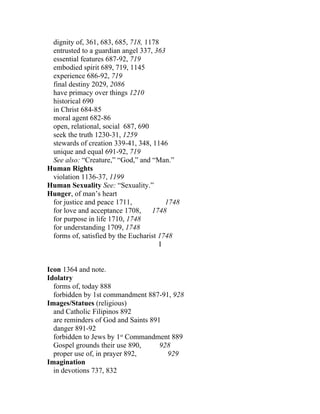 dignity of, 361, 683, 685, 718, 1178
 entrusted to a guardian angel 337, 363
 essential features 687-92, 719
 embodied spirit 689, 719, 1145
 experience 686-92, 719
 final destiny 2029, 2086
 have primacy over things 1210
 historical 690
 in Christ 684-85
 moral agent 682-86
 open, relational, social 687, 690
 seek the truth 1230-31, 1259
 stewards of creation 339-41, 348, 1146
 unique and equal 691-92, 719
 See also: “Creature,” “God,” and “Man.”
Human Rights
 violation 1136-37, 1199
Human Sexuality See: “Sexuality.”
Hunger, of man’s heart
 for justice and peace 1711,            1748
 for love and acceptance 1708,     1748
 for purpose in life 1710, 1748
 for understanding 1709, 1748
 forms of, satisfied by the Eucharist 1748
                                      I


Icon 1364 and note.
Idolatry
  forms of, today 888
  forbidden by 1st commandment 887-91, 928
Images/Statues (religious)
  and Catholic Filipinos 892
  are reminders of God and Saints 891
  danger 891-92
  forbidden to Jews by 1st Commandment 889
  Gospel grounds their use 890,      928
  proper use of, in prayer 892,        929
Imagination
  in devotions 737, 832
 