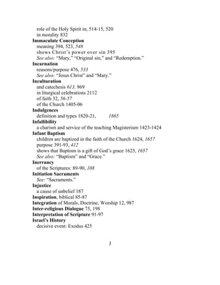 role of the Holy Spirit in, 514-15, 520
  in morality 832
Immaculate Conception
  meaning 394, 523, 548
  shows Christ’s power over sin 395
  See also: “Mary,” “Original sin,” and “Redemption.”
Incarnation
  reasons/purpose 476, 533
  See also: “Jesus Christ” and “Mary.”
Inculturation
  and catechesis 613, 969
  in liturgical celebrations 2112
  of faith 32, 56-57
  of the Church 1405-06
Indulgences
  definition and types 1820-21,         1865
Infallibility
  a charism and service of the teaching Magisterium 1423-1424
Infant Baptism
  children are baptized in the faith of the Church 1624, 1657
  purpose 391-93, 412
  shows that Baptism is a gift of God’s grace 1625, 1657
  See also: “Baptism” and “Grace.”
Inerrancy
  of the Scriptures: 89-90, 108
Initiation Sacraments
  See: “Sacraments.”
Injustice
  a cause of unbelief 187
Inspiration, biblical 85-87
Integration of Morals, Doctrine, Worship 12, 987
Inter-religious Dialogue 75, 198
Interpretation of Scripture 91-97
Israel’s History
  decisive event: Exodus 425


                                    J
 