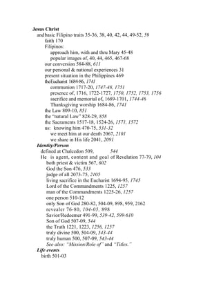 Jesus Christ
  and basic Filipino traits 35-36, 38, 40, 42, 44, 49-52, 59
      faith 170
      Filipinos:
          approach him, with and thru Mary 45-48
          popular images of, 40, 44, 465, 467-68
      our conversion 584-88, 611
      our personal & national experiences 31
      present situation in the Philippines 469
      theEucharist 1684-86, 1741
          communion 1717-20, 1747-48, 1751
          presence of, 1716, 1722-1727, 1750, 1752, 1753, 1756
          sacrifice and memorial of, 1689-1701, 1744-46
          Thanksgiving worship 1684-86, 1741
      the Law 809-10, 851
      the “natural Law” 828-29, 858
      the Sacraments 1517-18, 1524-26, 1571, 1572
      us: knowing him 470-75, 531-32
          we meet him at our death 2067, 2101
          we share in His life 2041, 2091
  Identity/Person
    defined at Chalcedon 509,           544
    He is agent, content and goal of Revelation 77-79, 104
       both priest & victim 567, 602
       God the Son 476, 533
       judge of all 2073-75, 2105
       living sacrifice in the Eucharist 1694-95, 1745
       Lord of the Commandments 1225, 1257
       man of the Commandments 1225-26, 1257
       one person 510-12
       only Son of God 280-82, 504-09, 898, 959, 2162
       revealer 76-80, 104-05, 898
       Savior/Redeemer 491-99, 539-42, 599-610
       Son of God 507-09, 544
       the Truth 1221, 1223, 1256, 1257
       truly divine 500, 504-09, 543-44
       truly human 500, 507-09, 543-44
       See also: “Mission/Role of” and “Titles.”
  Life events
    birth 501-03
 