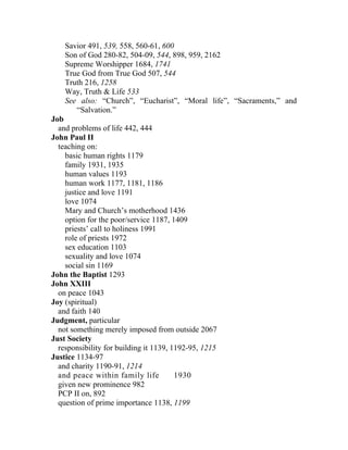 Savior 491, 539, 558, 560-61, 600
    Son of God 280-82, 504-09, 544, 898, 959, 2162
    Supreme Worshipper 1684, 1741
    True God from True God 507, 544
    Truth 216, 1258
    Way, Truth & Life 533
    See also: “Church”, “Eucharist”, “Moral life”, “Sacraments,” and
       “Salvation.”
Job
  and problems of life 442, 444
John Paul II
  teaching on:
    basic human rights 1179
    family 1931, 1935
    human values 1193
    human work 1177, 1181, 1186
    justice and love 1191
    love 1074
    Mary and Church’s motherhood 1436
    option for the poor/service 1187, 1409
    priests’ call to holiness 1991
    role of priests 1972
    sex education 1103
    sexuality and love 1074
    social sin 1169
John the Baptist 1293
John XXIII
  on peace 1043
Joy (spiritual)
  and faith 140
Judgment, particular
  not something merely imposed from outside 2067
Just Society
  responsibility for building it 1139, 1192-95, 1215
Justice 1134-97
  and charity 1190-91, 1214
  and peace within family life          1930
  given new prominence 982
  PCP II on, 892
  question of prime importance 1138, 1199
 