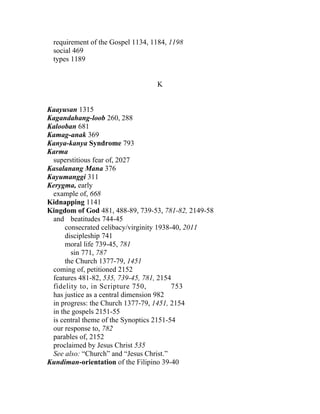 requirement of the Gospel 1134, 1184, 1198
 social 469
 types 1189


                                  K


Kaayusan 1315
Kagandahang-loob 260, 288
Kalooban 681
Kamag-anak 369
Kanya-kanya Syndrome 793
Karma
 superstitious fear of, 2027
Kasalanang Mana 376
Kayumanggi 311
Kerygma, early
 example of, 668
Kidnapping 1141
Kingdom of God 481, 488-89, 739-53, 781-82, 2149-58
 and beatitudes 744-45
      consecrated celibacy/virginity 1938-40, 2011
      discipleship 741
      moral life 739-45, 781
        sin 771, 787
      the Church 1377-79, 1451
 coming of, petitioned 2152
 features 481-82, 535, 739-45, 781, 2154
 fidelity to, in Scripture 750,           753
 has justice as a central dimension 982
 in progress: the Church 1377-79, 1451, 2154
 in the gospels 2151-55
 is central theme of the Synoptics 2151-54
 our response to, 782
 parables of, 2152
 proclaimed by Jesus Christ 535
 See also: “Church” and “Jesus Christ.”
Kundiman-orientation of the Filipino 39-40
 