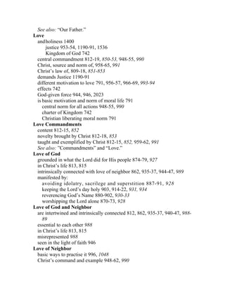 See also: “Our Father.”
Love
 and holiness 1400
      justice 953-54, 1190-91, 1536
      Kingdom of God 742
 central commandment 812-19, 850-53, 948-55, 990
 Christ, source and norm of, 958-65, 991
 Christ’s law of, 809-18, 851-853
 demands Justice 1190-91
 different motivation to love 791, 956-57, 966-69, 993-94
 effects 742
 God-given force 944, 946, 2023
 is basic motivation and norm of moral life 791
    central norm for all actions 948-55, 990
    charter of Kingdom 742
    Christian liberating moral norm 791
Love Commandments
 content 812-15, 852
 novelty brought by Christ 812-18, 853
 taught and exemplified by Christ 812-15, 852, 959-62, 991
 See also: ”Commandments” and “Love.”
Love of God
 grounded in what the Lord did for His people 874-79, 927
 in Christ’s life 813, 815
 intrinsically connected with love of neighbor 862, 935-37, 944-47, 989
 manifested by:
    avoiding idolatry, sacrilege and superstition 887-91, 928
    keeping the Lord’s day holy 903, 914-22, 931, 934
    reverencing God’s Name 880-902, 930-33
    worshipping the Lord alone 870-73, 928
Love of God and Neighbor
 are intertwined and intrinsically connected 812, 862, 935-37, 940-47, 988-
    89
 essential to each other 988
 in Christ’s life 813, 815
 misrepresented 988
 seen in the light of faith 946
Love of Neighbor
 basic ways to practise it 996, 1048
 Christ’s command and example 948-62, 990
 