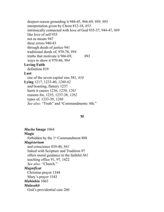 deepest reason grounding it 944-45, 966-69, 989, 993
 interpretation given by Christ 812-18, 853
 intrinsically connected with love of God 935-37, 944-47, 989
 like love of self 935
 not as means 947
 three errors 940-43
 through deeds of justice 941
 traditional deeds of, 970-78, 994
 truths that motivate it 966-69,        993
 ways to show it 970-86, 994
Loving Faith
 definition 819
Lust
 one of the seven capital sins 381, 410
Lying 1217, 1233-40, 1260-62
 and boasting, flattery 1237
 harm it causes 1236, 1239, 1261
 reasons for, 1235, 1237-38, 1262
 types of, 1233-39, 1260
 See also: “Truth” and “Commandments: 8th.”


                                    M


Macho Image 1064
Magic
 forbidden by the 1st Commandment 888
Magisterium
 and conscience 839-40, 861
 linked with Scripture and Tradition 97
 offers moral guidance to the faithful 861
 teaching office 91, 97, 1422
 See also: “Church.”
Magnificat
 Christian prayer 1544
 Mary’s prayer 1543
Mahinhin 1063
Malasakit
 God’s providential care 260
 
