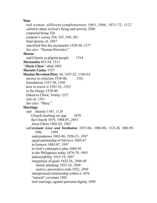 Man
 and woman, different/complementary 1063, 1066, 1071-72, 1122
 called to share in God’s being and activity 2206
 corporeal being 326
 creation’s crown 334, 347, 350, 361
 final destiny of, 2087
 sanctified thru the sacraments 1529-30, 1577
 See also: “Human Person(s).”
Manna
 and Church as pilgrim people         1714
Maranatha 653-54, 1511
“Maria Clara” ideal 1063
Marialis Cultus 1537
Marian Devotion/Piety 54, 1537-52, 1580-83
 answer to criticism 1538-40,         1581
 foundations 1537-38, 1580
 how to renew it 1547-52, 1583
 in the liturgy 1539-40
 linked to Christ, Trinity 1537
 role of, 1581
 See also: “Mary.”
Marriage
 and chastity 1107, 1126
     Church teaching on: gap         1879
     the Church 1079, 1904-07, 2003
      Jesus Christ 1902-03, 2002
 asCovenant Love and Institution 1073-84, 1086-88, 1121-26, 1881-95,
         1996,       1998
      ends/purposes 1883-86, 1920-21, 1997
      equal partnership of life/love 1885-87
      in Genesis 1883-87, 1997
      in God’s redemptive plan 1888-95
      in the Philippines today 1876-79, 1995
      indissolubility 1915-19, 2007
      integration of goals 1922-26, 2008-09
          family planning 1923-24, 2009
          unitive, procreative ends 1922, 2008
      interpersonal relationship within it 1876
      “natural” covenant 1882
      trial marriage, against personal dignity 1899
 