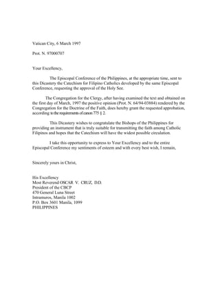 Vatican City, 6 March 1997

Prot. N. 97000707


Your Excellency,

          The Episcopal Conference of the Philippines, at the appropriate time, sent to
this Dicastery the Catechism for Filipino Catholics developed by the same Episcopal
Conference, requesting the approval of the Holy See.

         The Congregation for the Clergy, after having examined the text and obtained on
the first day of March, 1997 the positive opinion (Prot. N. 64/94-03884) rendered by the
Congregation for the Doctrine of the Faith, does hereby grant the requested approbation,
according to the requirements of canon 775 § 2.

          This Dicastery wishes to congratulate the Bishops of the Philippines for
providing an instrument that is truly suitable for transmitting the faith among Catholic
Filipinos and hopes that the Catechism will have the widest possible circulation.

         I take this opportunity to express to Your Excellency and to the entire
Episcopal Conference my sentiments of esteem and with every best wish, I remain,


Sincerely yours in Christ,


His Excellency
Most Reverend OSCAR V. CRUZ, D.D.
President of the CBCP
470 General Luna Street
Intramuros, Manila 1002
P.O. Box 3601 Manila, 1099
PHILIPPINES
 