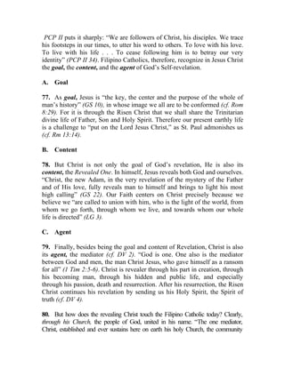 PCP II puts it sharply: “We are followers of Christ, his disciples. We trace
his footsteps in our times, to utter his word to others. To love with his love.
To live with his life . . . To cease following him is to betray our very
identity” (PCP II 34). Filipino Catholics, therefore, recognize in Jesus Christ
the goal, the content, and the agent of God’s Self-revelation.

A. Goal

77. As goal, Jesus is “the key, the center and the purpose of the whole of
man’s history” (GS 10), in whose image we all are to be conformed (cf. Rom
8:29). For it is through the Risen Christ that we shall share the Trinitarian
divine life of Father, Son and Holy Spirit. Therefore our present earthly life
is a challenge to “put on the Lord Jesus Christ,” as St. Paul admonishes us
(cf. Rm 13:14).

B.   Content

78. But Christ is not only the goal of God’s revelation, He is also its
content, the Revealed One. In himself, Jesus reveals both God and ourselves.
“Christ, the new Adam, in the very revelation of the mystery of the Father
and of His love, fully reveals man to himself and brings to light his most
high calling” (GS 22). Our Faith centers on Christ precisely because we
believe we “are called to union with him, who is the light of the world, from
whom we go forth, through whom we live, and towards whom our whole
life is directed” (LG 3).

C. Agent

79. Finally, besides being the goal and content of Revelation, Christ is also
its agent, the mediator (cf. DV 2). “God is one. One also is the mediator
between God and men, the man Christ Jesus, who gave himself as a ransom
for all” (1 Tim 2:5-6). Christ is revealer through his part in creation, through
his becoming man, through his hidden and public life, and especially
through his passion, death and resurrection. After his resurrection, the Risen
Christ continues his revelation by sending us his Holy Spirit, the Spirit of
truth (cf. DV 4).

80. But how does the revealing Christ touch the Filipino Catholic today? Clearly,
through his Church, the people of God, united in his name. “The one mediator,
Christ, established and ever sustains here on earth his holy Church, the community
 