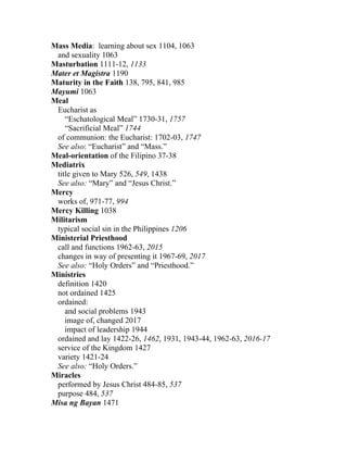 Mass Media: learning about sex 1104, 1063
 and sexuality 1063
Masturbation 1111-12, 1133
Mater et Magistra 1190
Maturity in the Faith 138, 795, 841, 985
Mayumi 1063
Meal
 Eucharist as
    “Eschatological Meal” 1730-31, 1757
    “Sacrificial Meal” 1744
 of communion: the Eucharist: 1702-03, 1747
 See also: “Eucharist” and “Mass.”
Meal-orientation of the Filipino 37-38
Mediatrix
 title given to Mary 526, 549, 1438
 See also: “Mary” and “Jesus Christ.”
Mercy
 works of, 971-77, 994
Mercy Killing 1038
Militarism
 typical social sin in the Philippines 1206
Ministerial Priesthood
 call and functions 1962-63, 2015
 changes in way of presenting it 1967-69, 2017
 See also: “Holy Orders” and “Priesthood.”
Ministries
 definition 1420
 not ordained 1425
 ordained:
    and social problems 1943
    image of, changed 2017
    impact of leadership 1944
 ordained and lay 1422-26, 1462, 1931, 1943-44, 1962-63, 2016-17
 service of the Kingdom 1427
 variety 1421-24
 See also: “Holy Orders.”
Miracles
 performed by Jesus Christ 484-85, 537
 purpose 484, 537
Misa ng Bayan 1471
 