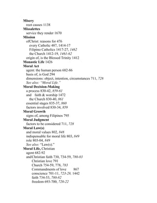 Misery
 root causes 1138
Missalettes
 service they render 1670
Mission
 ofChrist: reasons for 476
   every Catholic 487, 1414-17
   Filipino Catholics 1417-27, 1462
   the Church 1412-19, 1461-62
 origin of, is the Blessed Trinity 1412
Monastic Life 1426
Moral Act
 agent: the human person 682-86
 basis of, is God 294
 dimensions: object, intention, circumstances 711, 728
 See also: “Moral Life.”
Moral Decision-Making
 a process 830-42, 859-61
 and faith & worship 1472
   the Church 830-40, 861
 essential stages 835-37, 860
 factors involved 830-34, 859
Moral Growth
 signs of, among Filipinos 795
Moral Judgment
 factors to be considered 711, 728
Moral Law(s)
 and moral values 802, 848
 indispensable for moral life 803, 849
 role 803-04, 849
 See also: “Law(s).”
Moral Life, Christian
 agent 682-92
 and Christian faith 730, 734-59, 780-83
     Christian love 791
     Church 754-59, 778, 783
     Commandments of love           867
     conscience 701-11, 723-28, 1442
     faith 734-53, 780-82
     freedom 693-700, 720-22
 