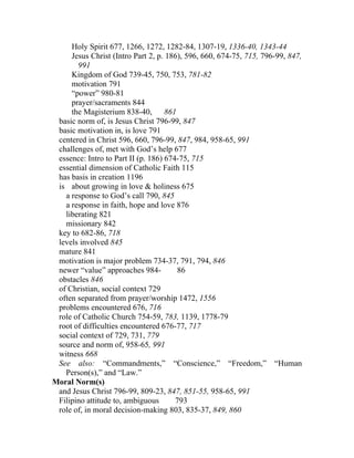 Holy Spirit 677, 1266, 1272, 1282-84, 1307-19, 1336-40, 1343-44
     Jesus Christ (Intro Part 2, p. 186), 596, 660, 674-75, 715, 796-99, 847,
       991
     Kingdom of God 739-45, 750, 753, 781-82
     motivation 791
     “power” 980-81
     prayer/sacraments 844
     the Magisterium 838-40,        861
 basic norm of, is Jesus Christ 796-99, 847
 basic motivation in, is love 791
 centered in Christ 596, 660, 796-99, 847, 984, 958-65, 991
 challenges of, met with God’s help 677
 essence: Intro to Part II (p. 186) 674-75, 715
 essential dimension of Catholic Faith 115
 has basis in creation 1196
 is about growing in love & holiness 675
   a response to God’s call 790, 845
   a response in faith, hope and love 876
   liberating 821
   missionary 842
 key to 682-86, 718
 levels involved 845
 mature 841
 motivation is major problem 734-37, 791, 794, 846
 newer “value” approaches 984-          86
 obstacles 846
 of Christian, social context 729
 often separated from prayer/worship 1472, 1556
 problems encountered 676, 716
 role of Catholic Church 754-59, 783, 1139, 1778-79
 root of difficulties encountered 676-77, 717
 social context of 729, 731, 779
 source and norm of, 958-65, 991
 witness 668
 See also: “Commandments,” “Conscience,” “Freedom,” “Human
   Person(s),” and “Law.”
Moral Norm(s)
 and Jesus Christ 796-99, 809-23, 847, 851-55, 958-65, 991
 Filipino attitude to, ambiguous       793
 role of, in moral decision-making 803, 835-37, 849, 860
 
