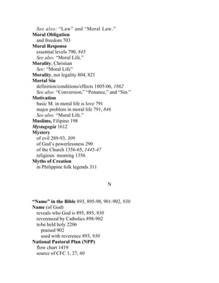 See also: “Law” and “Moral Law.”
Moral Obligation
 and freedom 703
Moral Response
 essential levels 790, 845
 See also: “Moral Life.”
Morality, Christian
 See: “Moral Life”
Morality, not legality 804, 821
Mortal Sin
 definition/conditions/effects 1805-06, 1862
 See also: “Conversion,” “Penance,” and “Sin.”
Motivation
 basic M. in moral life is love 791
 major problem in moral life 791, 846
 See also: “Moral Life.”
Muslims, Filipino 198
Mystagogia 1612
Mystery
 of evil 289-93, 309
 of God’s powerlessness 290
 of the Church 1356-65, 1445-47
 religious: meaning 1356
Myths of Creation
 in Philippine folk legends 311


                                   N


“Name” in the Bible 893, 895-98, 901-902, 930
Name (of God)
 reveals who God is 893, 895, 930
 reverenced by Catholics 898-902
  tobe held holy 2206
    praised 902
    used with reverence 893, 930
National Pastoral Plan (NPP)
 flow chart 1419
 source of CFC 1, 27, 60
 