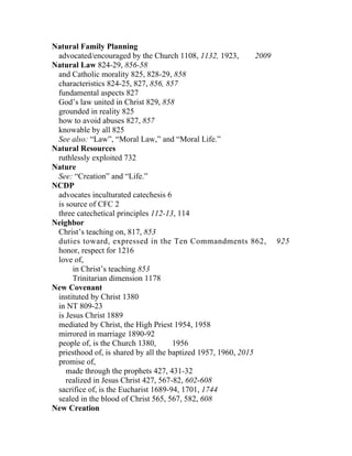 Natural Family Planning
 advocated/encouraged by the Church 1108, 1132, 1923,          2009
Natural Law 824-29, 856-58
 and Catholic morality 825, 828-29, 858
 characteristics 824-25, 827, 856, 857
 fundamental aspects 827
 God’s law united in Christ 829, 858
 grounded in reality 825
 how to avoid abuses 827, 857
 knowable by all 825
 See also: “Law”, “Moral Law,” and “Moral Life.”
Natural Resources
 ruthlessly exploited 732
Nature
 See: “Creation” and “Life.”
NCDP
 advocates inculturated catechesis 6
 is source of CFC 2
 three catechetical principles 112-13, 114
Neighbor
 Christ’s teaching on, 817, 853
 duties toward, expressed in the Ten Commandments 862, 925
 honor, respect for 1216
 love of,
      in Christ’s teaching 853
      Trinitarian dimension 1178
New Covenant
 instituted by Christ 1380
 in NT 809-23
 is Jesus Christ 1889
 mediated by Christ, the High Priest 1954, 1958
 mirrored in marriage 1890-92
 people of, is the Church 1380,       1956
 priesthood of, is shared by all the baptized 1957, 1960, 2015
 promise of,
    made through the prophets 427, 431-32
    realized in Jesus Christ 427, 567-82, 602-608
 sacrifice of, is the Eucharist 1689-94, 1701, 1744
 sealed in the blood of Christ 565, 567, 582, 608
New Creation
 