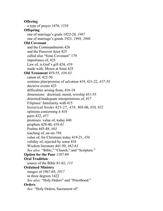 Offering
 a type of prayer 1476, 1558
Offspring
 one of marriage’s goals 1922-24, 1997
 one of marriage’s goods 1921, 1999, 2008
Old Covenant
 and the Commandments 426
 and the Passover feast 425
 called also “Sinai Covenant” 179
 importance of, 425
 Law of, is God’s gift 424, 458
 made with: Moses at Sinai 425
Old Testament 419-55, 456-63
 canon of, 422-50
 contains plan/promise of salvation 419, 421-22, 457-59
 decisive events 425
 difficulties arising from, 416-18
 dimensions: doctrinal, moral, worship 451-55
 distorted/inadequate interpretations of, 417
 Filipinos’ familiarity with 415
 historical books 423-27, 458, 805-08, 850, 932
 opinions concerning it 418
 parts 422, 457
 promises: value of, today 440
 prophets 428-40, 459-61
 Psalms 445-48, 463
 teaching of, on sin 786
 value of, for Christians today 419-21, 456
 validity of, rejected by some 418
 Wisdom literature 441-50, 462-63
 See also: “Bible,” “Church,” and “Scripture.”
Option for the Poor 1187-89
Oral Tradition
 source of the Bible 81-82, 113
Ordained Ministry
 images of 1967-69, 2017
 in three degrees 1422
 See also: “Holy Orders” and “Priesthood.”
Orders
 See: “Holy Orders, Sacrament of”
 