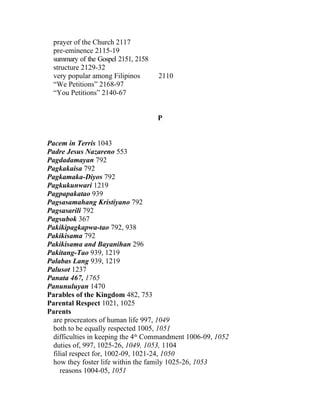 prayer of the Church 2117
  pre-eminence 2115-19
  summary of the Gospel 2151, 2158
  structure 2129-32
  very popular among Filipinos       2110
  “We Petitions” 2168-97
  “You Petitions” 2140-67


                                     P


Pacem in Terris 1043
Padre Jesus Nazareno 553
Pagdadamayan 792
Pagkakaisa 792
Pagkamaka-Diyos 792
Pagkukunwari 1219
Pagpapakatao 939
Pagsasamahang Kristiyano 792
Pagsasarili 792
Pagsubok 367
Pakikipagkapwa-tao 792, 938
Pakikisama 792
Pakikisama and Bayanihan 296
Pakitang-Tao 939, 1219
Palabas Lang 939, 1219
Palusot 1237
Panata 467, 1765
Panunuluyan 1470
Parables of the Kingdom 482, 753
Parental Respect 1021, 1025
Parents
 are procreators of human life 997, 1049
 both to be equally respected 1005, 1051
 difficulties in keeping the 4th Commandment 1006-09, 1052
 duties of, 997, 1025-26, 1049, 1053, 1104
 filial respect for, 1002-09, 1021-24, 1050
 how they foster life within the family 1025-26, 1053
    reasons 1004-05, 1051
 