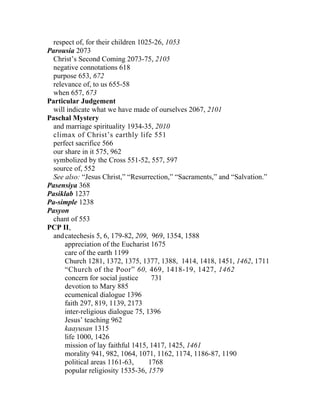 respect of, for their children 1025-26, 1053
Parousia 2073
 Christ’s Second Coming 2073-75, 2105
 negative connotations 618
 purpose 653, 672
 relevance of, to us 655-58
 when 657, 673
Particular Judgement
 will indicate what we have made of ourselves 2067, 2101
Paschal Mystery
 and marriage spirituality 1934-35, 2010
 climax of Christ’s earthly life 551
 perfect sacrifice 566
 our share in it 575, 962
 symbolized by the Cross 551-52, 557, 597
 source of, 552
 See also: “Jesus Christ,” “Resurrection,” “Sacraments,” and “Salvation.”
Pasensiya 368
Pasiklab 1237
Pa-simple 1238
Pasyon
 chant of 553
PCP II,
  and catechesis 5, 6, 179-82, 209, 969, 1354, 1588
      appreciation of the Eucharist 1675
      care of the earth 1199
      Church 1281, 1372, 1375, 1377, 1388, 1414, 1418, 1451, 1462, 1711
      “Church of the Poor” 60, 469, 1418-19, 1427, 1462
      concern for social justice     731
      devotion to Mary 885
      ecumenical dialogue 1396
      faith 297, 819, 1139, 2173
      inter-religious dialogue 75, 1396
      Jesus’ teaching 962
      kaayusan 1315
      life 1000, 1426
      mission of lay faithful 1415, 1417, 1425, 1461
      morality 941, 982, 1064, 1071, 1162, 1174, 1186-87, 1190
      political areas 1161-63,      1768
      popular religiosity 1535-36, 1579
 