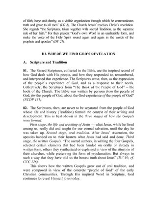 of faith, hope and charity, as a visible organization through which he communicates
truth and grace to all men” (LG 8). The Church herself receives Christ’s revelation.
She regards “the Scriptures, taken together with sacred Tradition, as the supreme
rule of her faith.” For they present “God’s own Word in an unalterable form, and
make the voice of the Holy Spirit sound again and again in the words of the
prophets and apostles” (DV 21).


              III. WHERE WE FIND GOD’S REVELATION

A. Scripture and Tradition

81. The Sacred Scriptures, collected in the Bible, are the inspired record of
how God dealt with His people, and how they responded to, remembered,
and interpreted that experience. The Scriptures arose, then, as the expression
of the people’s experience of God, and as a response to their needs.
Collectively, the Scriptures form “The Book of the People of God” __ the
book of the Church. The Bible was written by persons from the people of
God, for the people of God, about the God-experience of the people of God”
(NCDP 131).

82. The Scriptures, then, are never to be separated from the people of God
whose life and history (Tradition) formed the context of their writing and
development. This is best shown in the three stages of how the Gospels
were formed.
     First stage, the life and teaching of Jesus — what Jesus, while he lived
among us, really did and taught for our eternal salvation, until the day he
was taken up. Second stage, oral tradition. After Jesus’ Ascension, the
apostles handed on to their hearers what Jesus had said and done. Third
stage, the written Gospels. “The sacred authors, in writing the four Gospels,
selected certain elements that had been handed on orally or already in
written form, others they synthesized or explained in view of the situation of
their churches, while preserving the form of proclamation. But always in
such a way that they have told us the honest truth about Jesus” (DV 19; cf.
CCC 126).
     This shows how the written Gospels grew out of oral tradition, and
were composed in view of the concrete “people of God” of the early
Christian communities. Through His inspired Word in Scripture, God
continues to reveal Himself to us today.
 