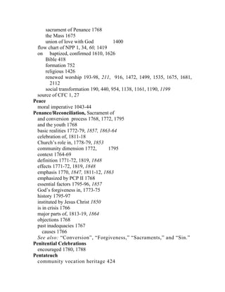 sacrament of Penance 1768
       the Mass 1675
       union of love with God           1400
  flow chart of NPP 1, 34, 60, 1419
  on baptized, confirmed 1610, 1626
       Bible 418
       formation 752
       religious 1426
       renewed worship 193-98, 211, 916, 1472, 1499, 1535, 1675, 1681,
         2112
       social transformation 190, 440, 954, 1138, 1161, 1190, 1199
  source of CFC 1, 27
Peace
  moral imperative 1043-44
Penance/Reconciliation, Sacrament of
  and conversion process 1768, 1772, 1795
  and the youth 1768
  basic realities 1772-79, 1857, 1863-64
  celebration of, 1811-18
  Church’s role in, 1778-79, 1853
  community dimension 1772,          1795
  context 1764-69
  definition 1771-72, 1819, 1848
  effects 1771-72, 1819, 1848
  emphasis 1770, 1847, 1811-12, 1863
  emphasized by PCP II 1768
  essential factors 1795-96, 1857
  God’s forgiveness in, 1773-75
  history 1795-97
  instituted by Jesus Christ 1850
  is in crisis 1766
  major parts of, 1813-19, 1864
  objections 1768
  past inadequacies 1767
     causes 1766
  See also: “Conversion”, “Forgiveness,” “Sacraments,” and “Sin.”
Penitential Celebrations
  encouraged 1780, 1788
Pentateuch
  community vocation heritage 424
 