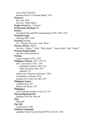core of the Torah 423
  presents God as “Covenant Maker” 425
Pentecost
  the event 1300
  See also: “Holy Spirit.”
People of God See: “Church.”
Performance Ideology 921
Perjury
  sin against the truth/8th Commandment 1239, 1260, 1262
Perpetual Light
  meaning 2065, 2100
Person(s), human
  See “Human Persons” and “Man.”
Persons, Divine 1328-31
  See also: “Father,” “God,” “Holy Spirit,” “Jesus Christ,” and “Trinity.”
Personal Relationships
  and idea of Revelation 62
Petition
  a type of prayer 1476, 1558
Philippine Church 1199, 1977-79
  and just society 1165, 1193
      population control 1109, 1132
      thrust for justice 440, 1977
      unbelief 174
  called to be “Church of the Poor” 1462
  community in mission 1414
  mission of, to Asia 116, 466, 1417
Philippine Society
  contradictions 732
  defects and abuses 732
Philippines
  only Christian country in Asia 28, 116
Physical/Spiritual Life
  parallels 1591-94, 1645-46
Piety
  false 680
Pius XII
  on the rosary 1546
Political Community
  guidelines from Vatican II and PCP II 1162-63, 1205
 