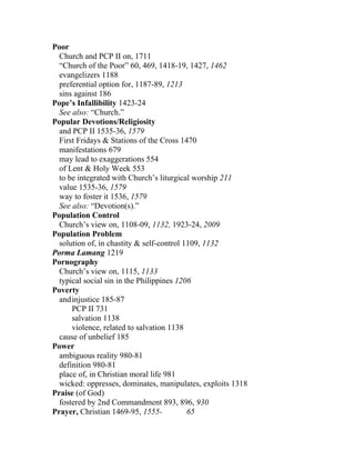 Poor
  Church and PCP II on, 1711
  “Church of the Poor” 60, 469, 1418-19, 1427, 1462
  evangelizers 1188
  preferential option for, 1187-89, 1213
  sins against 186
Pope’s Infallibility 1423-24
  See also: “Church.”
Popular Devotions/Religiosity
  and PCP II 1535-36, 1579
  First Fridays & Stations of the Cross 1470
  manifestations 679
  may lead to exaggerations 554
  of Lent & Holy Week 553
  to be integrated with Church’s liturgical worship 211
  value 1535-36, 1579
  way to foster it 1536, 1579
  See also: “Devotion(s).”
Population Control
  Church’s view on, 1108-09, 1132, 1923-24, 2009
Population Problem
  solution of, in chastity & self-control 1109, 1132
Porma Lamang 1219
Pornography
  Church’s view on, 1115, 1133
  typical social sin in the Philippines 1206
Poverty
  and injustice 185-87
      PCP II 731
      salvation 1138
      violence, related to salvation 1138
  cause of unbelief 185
Power
  ambiguous reality 980-81
  definition 980-81
  place of, in Christian moral life 981
  wicked: oppresses, dominates, manipulates, exploits 1318
Praise (of God)
  fostered by 2nd Commandment 893, 896, 930
Prayer, Christian 1469-95, 1555-           65
 
