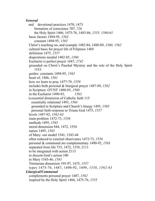 General
  and devotional practices 1470, 1473
       formation of conscience 707, 726
       the Holy Spirit 1466, 1475-76, 1483-86, 1555, 1560-61
  basic factors 1494-95, 1565
       constant 1494-95, 1565
  Christ’s teaching on, and example 1482-84, 1488-89, 1560, 1562
  cultural basis for prayer life of Filipinos 1469
  definition 1475, 1557
  dispositions needed 1482-85, 1560
  Eucharist is perfect prayer 1687, 1742
  grounded on Christ’s Paschal Mystery and the role of the Holy Spirit
       1553
  guides: constants 1494-95, 1565
  heart of, 1486, 1561
  how we learn to pray 1477-79, 1559
  includes both personal & liturgical prayer 1487-89, 1562
  in Scripture: OT/NT 1480-85, 1560
  in the Eucharist 1490-93,          1563
  is essential dimension of Catholic faith 115
     essentially relational 1493, 1564
     grounded in Scripture and Church’s liturgy 1495, 1565
     personal faith response to Triune God 1475, 1557
  levels 1487-92, 1562-63
  main problem 1472-73, 1556
  methods 1495, 1565
  moral dimension 844, 1472, 1554
  nature 1495, 1565
  of Mary: our model 1541, 1543-44
  often reduced to external observance 1472-73, 1556
  personal & communal are complementary 1490-92, 1563
  separated from life 733, 1472, 1556, 2111
  to be integrated with action 2113
  to discern God’s action 100
  to Mary 1545-46, 1581
  Trinitarian dimension 195-97, 1475, 1557
  types 1475-76, 1487, 1490-92, 1499, 1558, 1562-63
Liturgical/Communal
  complements personal prayer 1487, 1562
  inspired by the Holy Spirit 1466, 1475-76, 1555
 