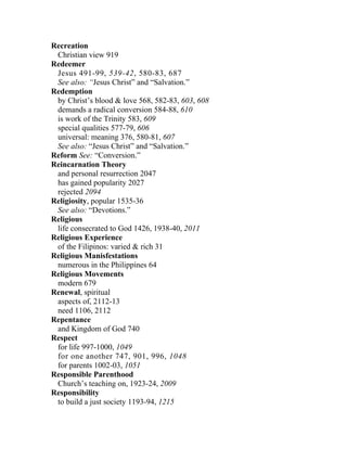 Recreation
 Christian view 919
Redeemer
 Jesus 491-99, 539-42, 580-83, 687
 See also: “Jesus Christ” and “Salvation.”
Redemption
 by Christ’s blood & love 568, 582-83, 603, 608
 demands a radical conversion 584-88, 610
 is work of the Trinity 583, 609
 special qualities 577-79, 606
 universal: meaning 376, 580-81, 607
 See also: “Jesus Christ” and “Salvation.”
Reform See: “Conversion.”
Reincarnation Theory
 and personal resurrection 2047
 has gained popularity 2027
 rejected 2094
Religiosity, popular 1535-36
 See also: “Devotions.”
Religious
 life consecrated to God 1426, 1938-40, 2011
Religious Experience
 of the Filipinos: varied & rich 31
Religious Manisfestations
 numerous in the Philippines 64
Religious Movements
 modern 679
Renewal, spiritual
 aspects of, 2112-13
 need 1106, 2112
Repentance
 and Kingdom of God 740
Respect
 for life 997-1000, 1049
 for one another 747, 901, 996, 1048
 for parents 1002-03, 1051
Responsible Parenthood
 Church’s teaching on, 1923-24, 2009
Responsibility
 to build a just society 1193-94, 1215
 