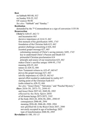 Rest
 on Sabbath 905-08, 932
 on Sunday 918-22, 932
 OT sources 90-98
 See also: “Sabbath” and “Sunday.”
Restitution
 demanded by the 7th Commandment as a sign of conversion 1155-56
Resurrection
 Christ’s: 620-47, 662-71
    and Incarnation 663
    decisive importance of, 614-15, 662
    first moment of his glorification 1695, 1745
    foundation of the Christian faith 615, 662
    greatest challenge concerning it 626, 664
    iscentral gospel message 627, 665
      culminating moment of Christ’s saving ministry 1695, 1745
      key to understand Christ’s Passion and Death 615
      primordial Christian proclamation 614
      principle and source of our resurrection 625, 663
    makes Christ’s sacrifice unique 1694-95, 1745
   meaning 620-25, 663
   nature of, 628-32, 666
    New Testament witness to, 633-47, 665-67
    proves the gospel message 627, 665
    salvific importance of, 620-25, 662-63
    special effort needed to understand its reality 617
    starting point of the Christian Faith 615
    truths related to, 628-32, 666
    See also: “Jesus Christ,” “Salvation,” and “Paschal Mystery.”
 Ours 2036-50, 2073-75, 2090-95
    and Jesus Christ 2037-42, 2049-50, 2095
    effected by the Holy Spirit 2050
    of all human beings 2073-2075, 2105
   of the body 2022-28, 2036-50, 2081, 2090-95
       consequences 2046-48, 2094
       meaning 2036-40, 2046-48, 2090, 2094
       new glorified life in the Risen Christ 2037, 2090
       not easily accepted in age of technology 2025
       type of transformation 2048-50, 2095
Revelation 61-100, 101-13
 