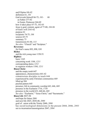 and Filipino life 62
 definition 61, 101
  God reveals himself 66-75, 101-      06
    as Father 277-82
    in Easter, Pentecost 264-69
 how it takes place 67-75, 102-03
 Jesus is goal, content, agent of 77-80, 104-06
 of God’s will 2161-62
 purpose 61
 recipients 74-75, 106
 sources 65-75
 summary 73
 transmission 81-84, 113
 See also: “Church” and “Scripture.”
Reverence
 for God’s name 893, 898, 930
Riches
 and the rich young man 1150-51
Right(s)
 basic 1165
 concerning work 1184, 1211
 corresponding duties 1212
 to organize workers 1184, 1211
Risen Christ
 and the empty tomb 647
 appearances, characteristics 641-42
 commissions disciples to teach 644
 experienced by early Christian communities 669
 lifted up 504
 paschal pattern 645
 presence, felt in community worship 643, 646, 669
 presence in the Eucharist 1716, 1750
 presence in the world 633, 640-46, 669
 See also: “Eucharist,” “Jesus Christ,” and “Sacraments.”
Risen Life 2037-50
 and hope for future 2081
 and next life 2025, 2038-40, 2090
 goal of: union with the Trinity 2040, 2090
 has social/ecological dimensions in the present 2044, 2046, 2093
 not re-incarnation/transmigration 2047, 2094
 