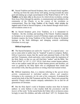 83. Sacred Tradition and Sacred Scripture, then, are bound closely together.
. . flowing out from the same divine well spring, moving towards the same
goal and making up a single sacred deposit of the Word of God (cf. DV 9, 10).
Tradition can be taken either as the process by which divine revelation, coming
from Jesus Christ through the apostles, is communicated and unfolded in the
community of the Church, or as the content of the revelation so
communicated. Thus the living Tradition of the Church, which includes the
inspired word of God in Sacred Scripture, is the channel through which God’s
self-revelation comes to us.

84. As Sacred Scripture grew from Tradition, so it is interpreted by
Tradition __ the life, worship, and teaching of the Church. Tradition depends
on Scripture as its normative record of Christian origins and identity, while
Scripture requires the living Tradition of the Church to bring its Scriptural
message to the fresh challenges and changing contexts confronting
Christians in every age.

    Biblical Inspiration

85. The Sacred Scriptures are said to be “inspired” in a special sense __ not
just as some artist or author may be “inspired” to paint or compose. Rather,
biblical inspiration means that the sacred and canonical books of the Old
and New Testaments, whole and entire, were written under the inspiration of
the Holy Spirit, so that we can call God their “author” and the Bible “the
Word of God” (cf. DV 11; CCC 105-6). God chose certain human authors,
who as true authors made full use of their human powers and faculties, yet
were so guided by the Holy Spirit who so enlightened their minds and
moved their wills, that they put down in writing what God wanted written.

86. Biblical inspiration, then, is a charism referring to the special divine
activity, communicated to individual authors, editors, and compilers
belonging to the community, for the sake of the community. It produced the
sacred texts both of the Old Testament and the New. These texts ground the
apostolic Church which remains uniquely authoritative for us and for all
generations of Christians.

87. But the Holy Spirit’s work in Scripture touches more than its human
authors: in some fashion it also touches both the proclaimers and the
hearers of the word. “In the sacred books the Father who is in heaven comes
lovingly to meet His children, and talks with them” (DV 21). Scripture thus
 