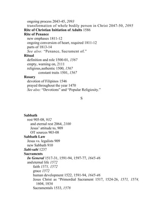 ongoing process 2043-45, 2093
 transformation of whole bodily person in Christ 2047-50, 2095
Rite of Christian Initiation of Adults 1586
Rite of Penance
 new emphases 1811-12
 ongoing conversion of heart, required 1811-12
 parts of 1813-14
 See also: “Penance, Sacrament of.”
Ritual
 definition and role 1500-01, 1567
 empty, warning on, 2111
  religious,authentic 1500, 1567
          constant traits 1501, 1567
Rosary
 devotion of Filipinos 1546
 prayed throughout the year 1470
 See also: “Devotions” and “Popular Religiosity.”

                                  S



Sabbath
  rest 905-08, 932
    and eternal rest 2064, 2100
    Jesus’ attitude to, 909
    OT sources 903-08
Sabbath Law
  Jesus vs. legalists 909
  new Sabbath 910
Sabi-sabi 1237
Sacraments
  In General 1517-31, 1591-94, 1597-77, 1645-46
  and eternal life 1572
      faith 1571, 1572
      grace 1572
      human development 1522, 1591-94, 1645-46
      Jesus Christ as “Primordial Sacrament 1517, 1524-26, 1571, 1574,
        1604, 1834
      Sacramentals 1533, 1578
 
