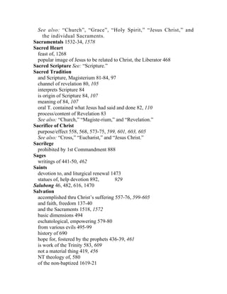 See also: “Church”, “Grace”, “Holy Spirit,” “Jesus Christ,” and
     the individual Sacraments.
Sacramentals 1532-34, 1578
Sacred Heart
  feast of, 1268
  popular image of Jesus to be related to Christ, the Liberator 468
Sacred Scripture See: “Scripture.”
Sacred Tradition
  and Scripture, Magisterium 81-84, 97
  channel of revelation 80, 105
  interprets Scripture 84
  is origin of Scripture 84, 107
  meaning of 84, 107
  oral T. contained what Jesus had said and done 82, 110
  process/content of Revelation 83
  See also: “Church,” “Magiste-rium,” and “Revelation.”
Sacrifice of Christ
  purpose/effect 558, 568, 573-75, 599, 601, 603, 605
  See also: “Cross,” “Eucharist,” and “Jesus Christ.”
Sacrilege
  prohibited by 1st Commandment 888
Sages
  writings of 441-50, 462
Saints
  devotion to, and liturgical renewal 1473
  statues of, help devotion 892,        929
Salubong 46, 482, 616, 1470
Salvation
  accomplished thru Christ’s suffering 557-76, 599-605
  and faith, freedom 137-40
  and the Sacraments 1518, 1572
  basic dimensions 494
  eschatological, empowering 579-80
  from various evils 495-99
  history of 690
  hope for, fostered by the prophets 436-39, 461
  is work of the Trinity 583, 609
  not a material thing 419, 456
  NT theology of, 580
  of the non-baptized 1619-21
 