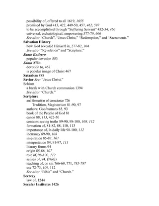 possibility of, offered to all 1619, 1655
  promised by God 413, 422, 449-50, 457, 462, 597
  to be accomplished through “Suffering Servant” 432-34, 460
  universal, eschatological, empowering 577-79, 606
  See also: “Church”, “Jesus Christ,” “Redemption,” and “Sacraments.”
Salvation History
  how God revealed Himself in, 277-82, 304
  See also: “Revelation” and “Scripture.”
Santo Entierro
  popular devotion 553
Santo Niño
  devotion to, 467
  is popular image of Christ 467
Satanism 888
Savior See: “Jesus Christ.”
Schism
  a break with Church communion 1394
  See also: “Church.”
Scripture
  and formation of conscience 726
       Tradition, Magisterium 81-90, 97
  authors: God/humans 85, 93
  book of the People of God 81
  canon 88, 113, 422-50
  contains saving truths 89-90, 98-100, 108, 112
  formation of, 81-82, 88, 110, 113
  importance of, in daily life 98-100, 112
  inerrancy 89-90, 108
  inspiration 85-87, 107
  interpretation 84, 91-97, 111
  literary forms 94
  origin 85-86, 107
  role of, 98-100, 112
  senses of, 94, (Note)
  teaching of, on sin 766-69, 771, 785-787
  use 72-73, 109, 112
  See also: “Bible” and “Church.”
Secrecy
  law of, 1244
Secular Institutes 1426
 