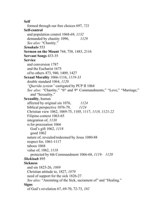 Self
  formed through our free choices 697, 721
Self-control
  and population control 1068-69, 1132
  demanded by chastity 1096,          1129
  See also: “Chastity.”
Senakulo 553
Sermon on the Mount 744, 758, 1483, 2116
Servant Songs 433-35
Service
  and conversion 1787
  and the Eucharist 1675
  of/to others 473, 940, 1409, 1427
Sexual Morality 1066-1116, 1119-33
  double standard 1064, 1120
  “Querida system” castigated by PCP II 1064
  See also: “Chastity,” “6th and 9th Commandments,” “Love,” “Marriage,”
     and “Sexuality.”
Sexuality, human
  affected by original sin 1076,      1124
  biblical perspective 1076-79,      1124
  Christian view 1062, 1069-75, 1105, 1117, 1118, 1121-22
  Filipino context 1063-65
  integration of, 1130
  is for procreation 1066
     God’s gift 1062, 1118
     good 1062
  nature of, revealed/redeemed by Jesus 1080-88
  respect for, 1061-1117
  taboos 1068
  value of, 1062, 1118
     protected by 6th Commandment 1066-68, 1119- 1120
Shekinah 895
Sickness
  and sin 1825-26, 1869
  Christian attitude to, 1827, 1870
  need of support for the sick 1826-27
  See also: “Anointing of the Sick, sacrament of” and “Healing.”
Signs
  of God’s revelation 67, 69-70, 72-73, 102
 