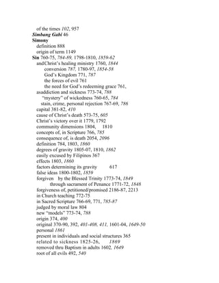 of the times 102, 957
Simbang Gabi 46
Simony
  definition 888
  origin of term 1149
Sin 760-75, 784-89, 1798-1810, 1859-62
  and Christ’s healing ministry 1760, 1844
      conversion 787, 1780-97, 1854-58
      God’s Kingdom 771, 787
      the forces of evil 761
      the need for God’s redeeming grace 761,
  asaddiction and sickness 773-74, 788
     “mystery” of wickedness 760-65, 784
    stain, crime, personal rejection 767-69, 786
  capital 381-82, 410
  cause of Christ’s death 573-75, 605
  Christ’s victory over it 1779, 1792
  community dimensions 1804, 1810
  concepts of, in Scripture 766, 785
  consequence of, is death 2054, 2096
  definition 784, 1803, 1860
  degrees of gravity 1805-07, 1810, 1862
  easily excused by Filipinos 367
  effects 1803, 1860
  factors determining its gravity       617
  false ideas 1800-1802, 1859
  forgiven by the Blessed Trinity 1773-74, 1849
          through sacrament of Penance 1771-72, 1848
  forgiveness of, petitioned/promised 2186-87, 2213
  in Church teaching 772-75
  in Sacred Scripture 766-69, 771, 785-87
  judged by moral law 804
  new “models” 773-74, 788
  origin 374, 400
  original 370-90, 392, 401-408, 411, 1601-04, 1649-50
  personal 1861
  present in individuals and social structures 365
  related to sickness 1825-26,          1869
  removed thru Baptism in adults 1602, 1649
  root of all evils 492, 540
 