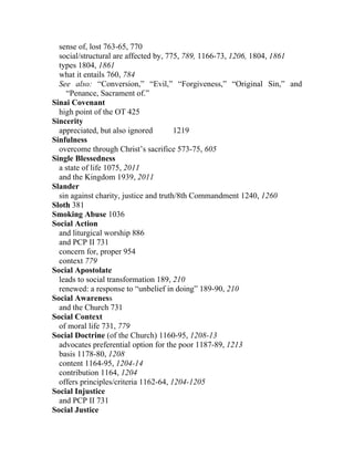 sense of, lost 763-65, 770
  social/structural are affected by, 775, 789, 1166-73, 1206, 1804, 1861
  types 1804, 1861
  what it entails 760, 784
  See also: “Conversion,” “Evil,” “Forgiveness,” “Original Sin,” and
    “Penance, Sacrament of.”
Sinai Covenant
  high point of the OT 425
Sincerity
  appreciated, but also ignored         1219
Sinfulness
  overcome through Christ’s sacrifice 573-75, 605
Single Blessedness
  a state of life 1075, 2011
  and the Kingdom 1939, 2011
Slander
  sin against charity, justice and truth/8th Commandment 1240, 1260
Sloth 381
Smoking Abuse 1036
Social Action
  and liturgical worship 886
  and PCP II 731
  concern for, proper 954
  context 779
Social Apostolate
  leads to social transformation 189, 210
  renewed: a response to “unbelief in doing” 189-90, 210
Social Awareness
  and the Church 731
Social Context
  of moral life 731, 779
Social Doctrine (of the Church) 1160-95, 1208-13
  advocates preferential option for the poor 1187-89, 1213
  basis 1178-80, 1208
  content 1164-95, 1204-14
  contribution 1164, 1204
  offers principles/criteria 1162-64, 1204-1205
Social Injustice
  and PCP II 731
Social Justice
 