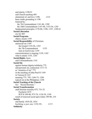 and charity 1190-91
  and Church teaching 469
  attainment of, and love 1190,        1214
  basic truths grounding it 1196
  fostered by:
     the 7th Commandment 1141-46, 1200
     the 10th Commandment 1147-48, 1153-54, 1201
  fundamental principles 1178-80, 1190, 1197, 1200-01
Social Liberation
  cry for 469
Social Programs
  object, means 1195
Social Responsibility of Christians
  and social sin 1169
       the Gospel 1155-56, 1203
       the 7th Commandment          1135
       trust in God’d care 1159
  conscientization is ongoing 1139, 1165
  what it entails 1155, 1203
Social Rights, basic
  and Commandments 1141
Social Sin
  against human dignity/solidarity 775
  and personal sin, connection 1171-72
  as “situation of sin” 775
  in the teaching of John Paul II 1169
  in Vatican II 1167
  meaning 775, 789, 1166-73, 1206
  typical sin in the Philippines 1206
Social Teaching of the Church
  See: “Social Doctrine.”
Social Transformation
  and Christian morality 675, 731-32
       Eucharist 1675
       PCP II 189-90, 973-74, 1138-39, 1199
  result of renewed social apos-tolate 189-90, 210
Society
  and family 1019-20, 1054
  building a just one 1192-95,           1215
Solidarity
 