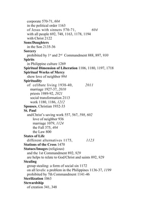 corporate 570-71, 604
  in the political order 1163
  of Jesus with sinners 570-71,                604
  with all people 692, 748, 1163, 1178, 1194
  with Christ 2122
Sons/Daughters
  in the Son 2135-36
Sorcery
  prohibited by 1st and 2nd Commandment 888, 897, 930
Spirits
  in Philippine culture 1269
Spiritual Dimension of Liberation 1106, 1180, 1197, 1718
Spiritual Works of Mercy
  show love of neighbor 994
Spirituality
  of celibate living 1938-40,              2011
     marriage 1927-37, 2010
     priests 1989-92, 2021
     social transformation 2113
     work 1180, 1186, 1212
Spouses, Christian 1932-33
St. Paul
  and Christ’s saving work 557, 567, 598, 602
       love of neighbor 936
       marriage 1079, 1124
       the Fall 375, 404
       the Law 800
States of Life
  different alternatives 1175,             1123
Stations of the Cross 1470
Statues/Images (religious)
  and the 1st Commandment 892, 929
  are helps to relate to God/Christ and saints 892, 929
Stealing
  group stealing: a form of social sin 1172
  on all levels: a problem in the Philippines 1136-37, 1199
  prohibited by 7th Commandment 1141-46
Sterilization 1063
Stewardship
  of creation 341, 348
 