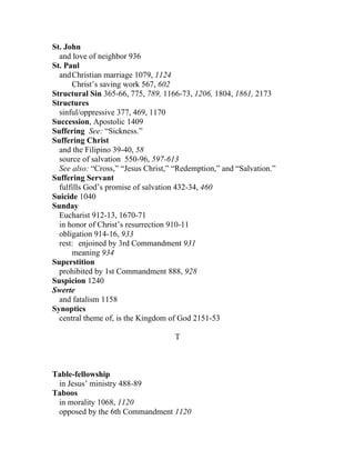 St. John
  and love of neighbor 936
St. Paul
  and Christian marriage 1079, 1124
      Christ’s saving work 567, 602
Structural Sin 365-66, 775, 789, 1166-73, 1206, 1804, 1861, 2173
Structures
  sinful/oppressive 377, 469, 1170
Succession, Apostolic 1409
Suffering See: “Sickness.”
Suffering Christ
  and the Filipino 39-40, 58
  source of salvation 550-96, 597-613
  See also: “Cross,” “Jesus Christ,” “Redemption,” and “Salvation.”
Suffering Servant
  fulfills God’s promise of salvation 432-34, 460
Suicide 1040
Sunday
  Eucharist 912-13, 1670-71
  in honor of Christ’s resurrection 910-11
  obligation 914-16, 933
  rest: enjoined by 3rd Commandment 931
      meaning 934
Superstition
  prohibited by 1st Commandment 888, 928
Suspicion 1240
Swerte
  and fatalism 1158
Synoptics
  central theme of, is the Kingdom of God 2151-53

                                    T



Table-fellowship
 in Jesus’ ministry 488-89
Taboos
 in morality 1068, 1120
 opposed by the 6th Commandment 1120
 