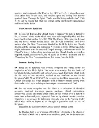 supports and invigorates the Church (cf. CCC 131-33). It strengthens our
faith, offers food for our souls, and remains a pure and lasting fount for our
spiritual lives. Through the Spirit “God’s word is living and effective” (Heb
4:12). But we realize that what was written in the Spirit must be proclaimed
and heard in the Spirit.

    The Canon of Scripture

88. Because of disputes, the Church found it necessary to make a definitive
list, a “canon” of the books which have been truly inspired by God and thus
have God for their author (cf. CCC 120). The Canon of Scripture is divided
into the books written before Jesus’ life (the Old Testament) and those
written after (the New Testament). Guided by the Holy Spirit, the Church
determined the inspired and normative NT books in terms of their apostolic
origin, coherence with the essential Gospel message, and constant use in the
Church’s liturgy. After a long development, the Church finally accepted as
inspired, sacred, and canonical, the 46 books of the Old Testament and the
27 books of the New Testament that we find in our Catholic Bible.

    Inerrant Saving Truth

89. Since all of Scripture was written, compiled and edited under the
inspiration of the Holy Spirit, “we must acknowledge that the books of
Scripture, firmly, faithfully and without error, teach that truth which God,
for the sake of our salvation, wished to see confided to the Sacred
Scriptures” (DV 11; cf. CCC 107). In recognizing the Bible as normative, the
Church confesses that when properly used, Scripture imparts saving truth
that can be relied upon to bring us into deeper communion with God.

90. But we must recognize that the Bible is a collection of historical
accounts, doctrinal teachings, poems, parables, ethical exhortations,
apocalyptic visions and many other forms. It was written over a period of
more than a thousand years, separated from us by almost twenty centuries.
Therefore, it is not easy to determine precisely what is the “saving truth”
which God wills to impart to us through a particular book or text of
Scripture.
     In addition, the Catechism of the Catholic Church reminds us that

    the Christian Faith is not a ‘religion of the Book.’ Christianity is the religion of
    the Word of God, ‘not a written word unable to speak, but the incarnate and
 