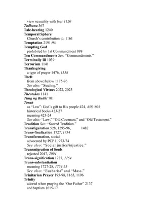 view sexuality with fear 1120
Tadhana 367
Tale-bearing 1240
Temporal Sphere
  Church’s contribution to, 1161
Temptation 2191-94
Tempting God
  prohibited by 1st Commandment 888
Ten Commandments See: “Commandments.”
Terminally Ill 1039
Terrorism 1141
Thanksgiving
  a type of prayer 1476, 1558
Theft
  from above/below 1175-76
  See also: “Stealing.”
Theological Virtues 2022, 2023
Theotokos 1141
Tinig ng Budhi 701
Torah
  as “Law”: God’s gift to His people 424, 458, 805
  historical books 423-27
  meaning 423-24
  See also: “Law,” “Old Covenant,” and “Old Testament.”
Tradition See: “Sacred Tradition.”
Transfiguration 528, 1295-96,         1482
Trans-finalization 1727, 1754
Transformation, social
  advocated by PCP II 973-74
  See also: “Social justice/injustice.”
Transmigration of Souls
  rejected 2047, 2094
Trans-signification 1727, 1754
Trans-substantiation
  meaning 1727-28, 1754-55
  See also: “Eucharist” and “Mass.”
Trinitarian Prayer 195-98, 1165, 1196
Trinity
  adored when praying the “Our Father” 2137
  and baptism 1615-17
 