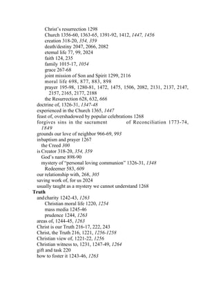Christ’s resurrection 1298
      Church 1356-60, 1363-65, 1391-92, 1412, 1447, 1456
      creation 318-20, 354, 359
      death/destiny 2047, 2066, 2082
      eternal life 77, 99, 2024
      faith 124, 235
      family 1015-17, 1054
      grace 267-68
      joint mission of Son and Spirit 1299, 2116
      moral life 698, 877, 883, 898
      prayer 195-98, 1280-81, 1472, 1475, 1506, 2082, 2131, 2137, 2147,
        2157, 2165, 2177, 2188
      the Resurrection 628, 632, 666
 doctrine of, 1326-31, 1347-48
 experienced in the Church 1365, 1447
 feast of, overshadowed by popular celebrations 1268
 forgives sins in the sacrament               of Reconciliation 1773-74,
    1849
 grounds our love of neighbor 966-69, 993
 inbaptism and prayer 1267
    the Creed 300
 is Creator 318-20, 354, 359
    God’s name 898-90
    mystery of “personal loving communion” 1326-31, 1348
      Redeemer 583, 609
 our relationship with, 268, 305
 saving work of, for us 2024
 usually taught as a mystery we cannot understand 1268
Truth
 and charity 1242-43, 1263
      Christian moral life 1220, 1254
      mass media 1245-46
      prudence 1244, 1263
 areas of, 1244-45, 1263
 Christ is our Truth 216-17, 222, 243
 Christ, the Truth 216, 1221, 1256-1258
 Christian view of, 1221-22, 1256
 Christian witness to, 1231, 1247-49, 1264
 gift and task 220
 how to foster it 1243-46, 1263
 