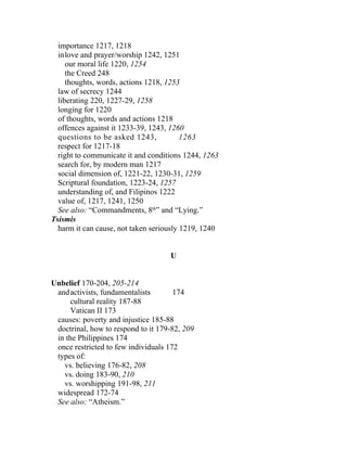 importance 1217, 1218
  inlove and prayer/worship 1242, 1251
     our moral life 1220, 1254
     the Creed 248
     thoughts, words, actions 1218, 1253
  law of secrecy 1244
  liberating 220, 1227-29, 1258
  longing for 1220
  of thoughts, words and actions 1218
  offences against it 1233-39, 1243, 1260
  questions to be asked 1243,            1263
  respect for 1217-18
  right to communicate it and conditions 1244, 1263
  search for, by modern man 1217
  social dimension of, 1221-22, 1230-31, 1259
  Scriptural foundation, 1223-24, 1257
  understanding of, and Filipinos 1222
  value of, 1217, 1241, 1250
  See also: “Commandments, 8th” and “Lying.”
Tsismis
  harm it can cause, not taken seriously 1219, 1240


                                    U


Unbelief 170-204, 205-214
 and activists, fundamentalists       174
      cultural reality 187-88
      Vatican II 173
 causes: poverty and injustice 185-88
 doctrinal, how to respond to it 179-82, 209
 in the Philippines 174
 once restricted to few individuals 172
 types of:
   vs. believing 176-82, 208
   vs. doing 183-90, 210
   vs. worshipping 191-98, 211
 widespread 172-74
 See also: “Atheism.”
 