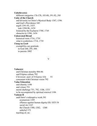 Unbeliever(s)
 different categories 176-178, 183-88, 191-92, 208
Unity of the Church
 and diversity in Christ’s Mystical Body 1387, 1396
 and God’s Providence 345
 asgift 1391-93, 1455
   task 1394-96, 1456
 fostered by the Eucharist 1704, 1748
 obstacles to 1394, 1456
Unleavened Bread
 historical roots 1714, 1750
 what it symbolizes 1714, 1750
Utang na Loob
 exemplifies our gratitude:
   to God 260, 295, 446
   to parents 1002


                                    V



Values(s)
 and Christian morality 984-86
 and Filipino culture 792
 Christian: part of Filipino life      51
 consonant with Christian vision 792
Value Education
 and chastity 1106
 and virtues 751
 moral challenge 751, 792, 1106, 1333
 to be accompanied by spiritual renewal 1106
Vatican II
 and Christ’s redemptive work 581
     ecumenism 1395
     offenses against human dignity/life 1033-34
     social sin 1167
     the Church 1380, 1382, 1388
     unbelief 173
 teaching of, on:
 