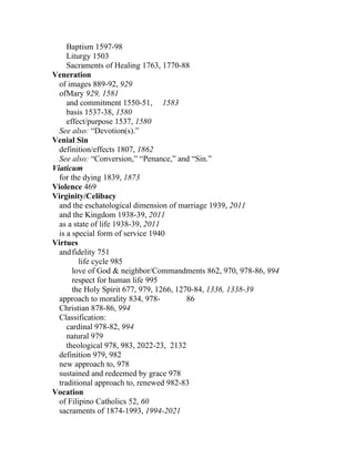 Baptism 1597-98
     Liturgy 1503
     Sacraments of Healing 1763, 1770-88
Veneration
  of images 889-92, 929
  ofMary 929, 1581
     and commitment 1550-51, 1583
     basis 1537-38, 1580
     effect/purpose 1537, 1580
  See also: “Devotion(s).”
Venial Sin
  definition/effects 1807, 1862
  See also: “Conversion,” “Penance,” and “Sin.”
Viaticum
  for the dying 1839, 1873
Violence 469
Virginity/Celibacy
  and the eschatological dimension of marriage 1939, 2011
  and the Kingdom 1938-39, 2011
  as a state of life 1938-39, 2011
  is a special form of service 1940
Virtues
  and fidelity 751
         life cycle 985
       love of God & neighbor/Commandments 862, 970, 978-86, 994
       respect for human life 995
       the Holy Spirit 677, 979, 1266, 1270-84, 1336, 1338-39
  approach to morality 834, 978-          86
  Christian 878-86, 994
  Classification:
     cardinal 978-82, 994
     natural 979
     theological 978, 983, 2022-23, 2132
  definition 979, 982
  new approach to, 978
  sustained and redeemed by grace 978
  traditional approach to, renewed 982-83
Vocation
  of Filipino Catholics 52, 60
  sacraments of 1874-1993, 1994-2021
 