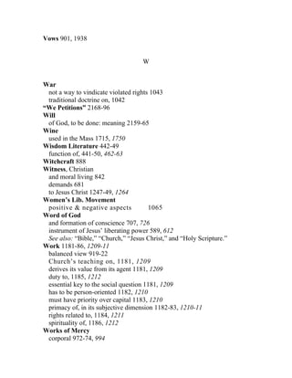 Vows 901, 1938


                                    W


War
 not a way to vindicate violated rights 1043
 traditional doctrine on, 1042
“We Petitions” 2168-96
Will
 of God, to be done: meaning 2159-65
Wine
 used in the Mass 1715, 1750
Wisdom Literature 442-49
 function of, 441-50, 462-63
Witchcraft 888
Witness, Christian
 and moral living 842
 demands 681
 to Jesus Christ 1247-49, 1264
Women’s Lib. Movement
 positive & negative aspects           1065
Word of God
 and formation of conscience 707, 726
 instrument of Jesus’ liberating power 589, 612
 See also: “Bible,” “Church,” “Jesus Christ,” and “Holy Scripture.”
Work 1181-86, 1209-11
 balanced view 919-22
 Church’s teaching on, 1181, 1209
 derives its value from its agent 1181, 1209
 duty to, 1185, 1212
 essential key to the social question 1181, 1209
 has to be person-oriented 1182, 1210
 must have priority over capital 1183, 1210
 primacy of, in its subjective dimension 1182-83, 1210-11
 rights related to, 1184, 1211
 spirituality of, 1186, 1212
Works of Mercy
 corporal 972-74, 994
 