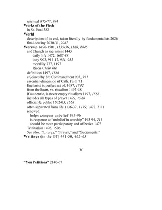 spiritual 975-77, 994
Works of the Flesh
 in St. Paul 382
World
 description of its end, taken literally by fundamentalists 2026
 final destiny 2030-31, 2087
Worship 1496-1501, 1555-56, 1566, 1845
 and Church as sacrament 1443
      daily life 1472, 1687-88
      duty 903, 914-17, 931, 933
      morality 777, 1197
      Risen Christ 661
 definition 1497, 1566
 enjoined by 3rd Commandment 903, 931
 essential dimension of Cath. Faith 71
 Eucharist is perfect act of, 1687, 1742
 from the heart, vs. ritualism 1497-98
 if authentic, is never empty ritualism 1497, 1566
 includes all types of prayer 1499, 1566
 official & public 1502-03, 1568
 often separated from life 1136-37, 1199, 1472, 2111
 renewed:
    helps conquer unbelief 195-96
    is response to “unbelief in worship” 193-94, 211
    should be more participatory and affective 1473
 Trinitarian 1496, 1506
 See also: “Liturgy,” “Prayer,” and “Sacraments.”
Writings (in the OT) 441-50, 462-63


                                     Y


“You Petitions” 2140-67
 